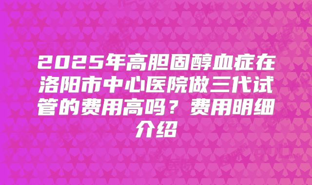 2025年高胆固醇血症在洛阳市中心医院做三代试管的费用高吗?费用明细介绍