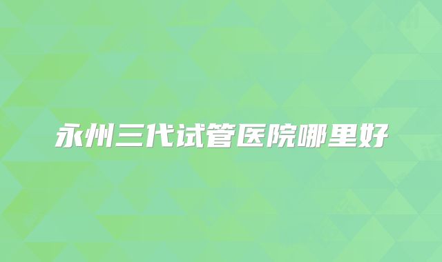 永州三代试管医院哪里好