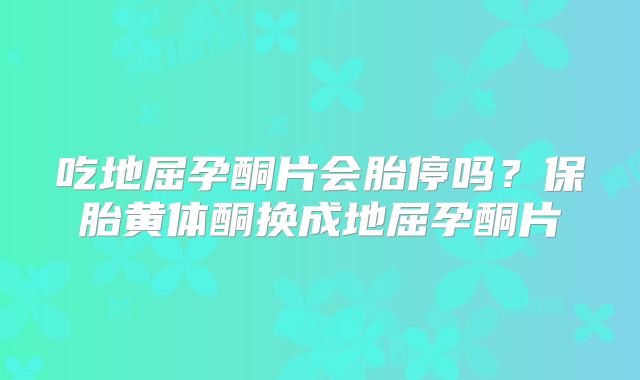 吃地屈孕酮片会胎停吗?保胎黄体酮换成地屈孕酮片