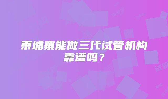 柬埔寨能做三代试管机构靠谱吗？