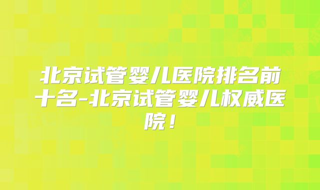 北京试管婴儿医院排名前十名-北京试管婴儿权威医院！