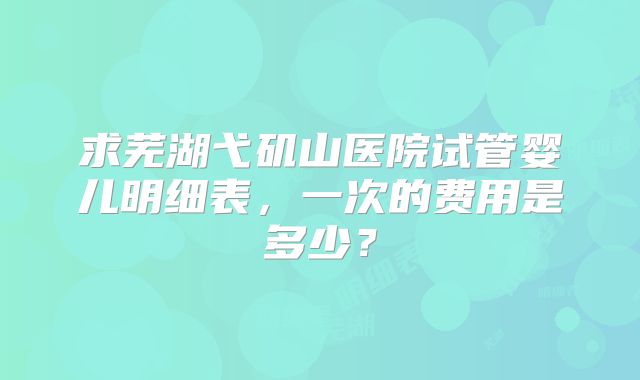 求芜湖弋矶山医院试管婴儿明细表，一次的费用是多少？