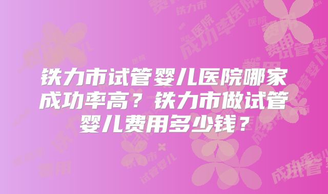 铁力市试管婴儿医院哪家成功率高？铁力市做试管婴儿费用多少钱？
