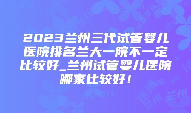 2023兰州三代试管婴儿医院排名兰大一院不一定比较好_兰州试管婴儿医院哪家比较好！