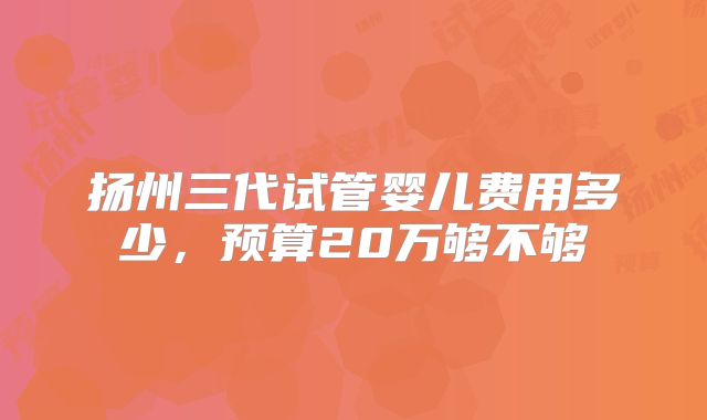 扬州三代试管婴儿费用多少，预算20万够不够
