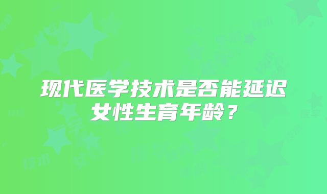 现代医学技术是否能延迟女性生育年龄?