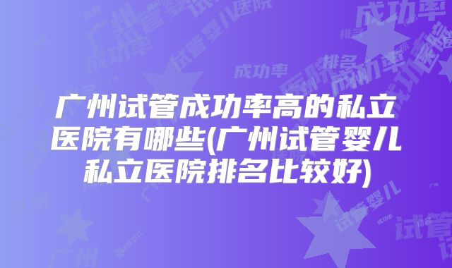 广州试管成功率高的私立医院有哪些(广州试管婴儿私立医院排名比较好)