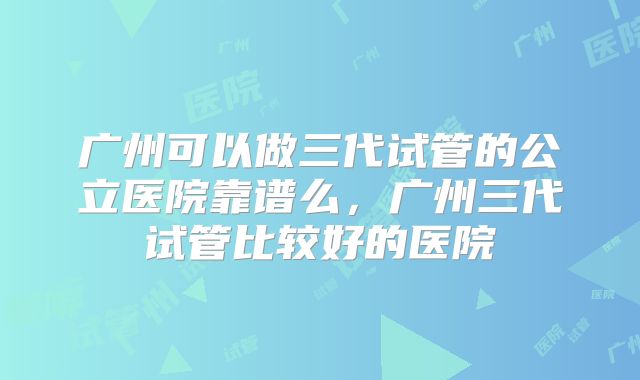 广州可以做三代试管的公立医院靠谱么，广州三代试管比较好的医院