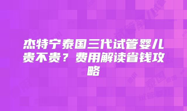 杰特宁泰国三代试管婴儿贵不贵?费用解读省钱攻略