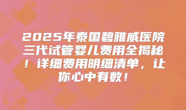 2025年泰国碧雅威医院三代试管婴儿费用全揭秘！详细费用明细清单，让你心中有数！