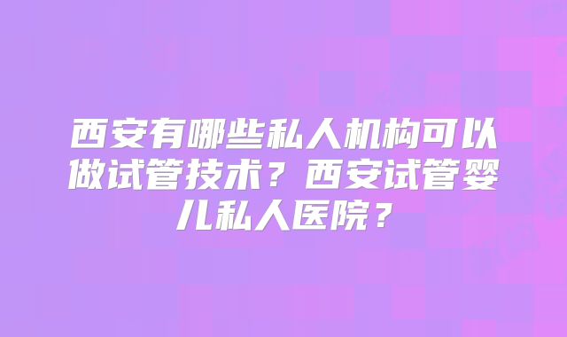 西安有哪些私人机构可以做试管技术？西安试管婴儿私人医院？