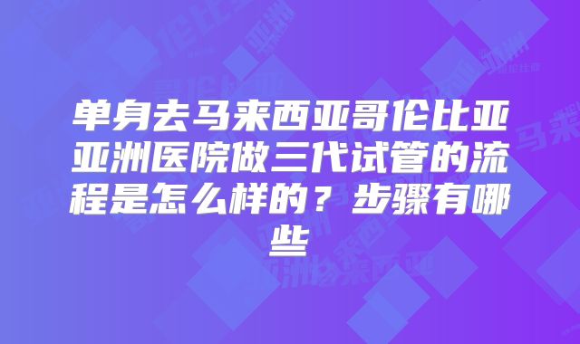 单身去马来西亚哥伦比亚亚洲医院做三代试管的流程是怎么样的？步骤有哪些