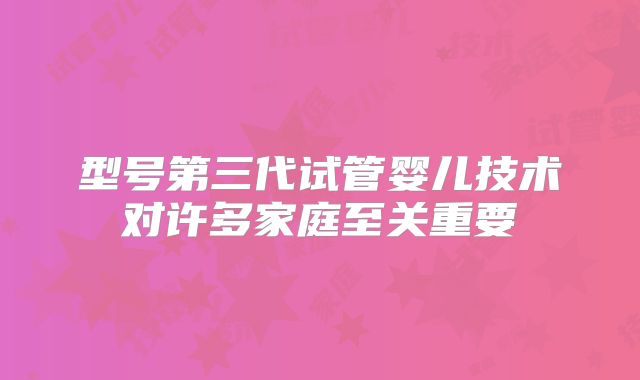 型号第三代试管婴儿技术对许多家庭至关重要
