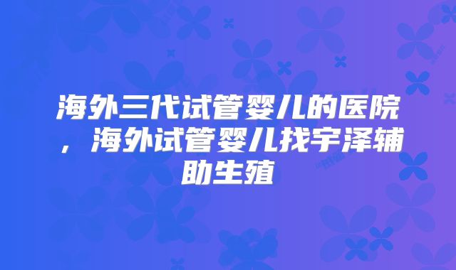海外三代试管婴儿的医院，海外试管婴儿找宇泽辅助生殖