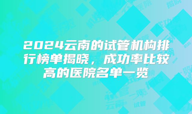 2024云南的试管机构排行榜单揭晓，成功率比较高的医院名单一览