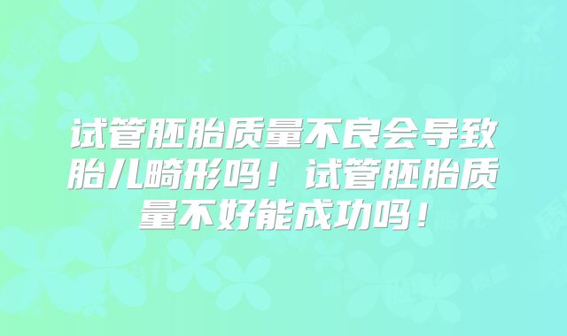 试管胚胎质量不良会导致胎儿畸形吗！试管胚胎质量不好能成功吗！