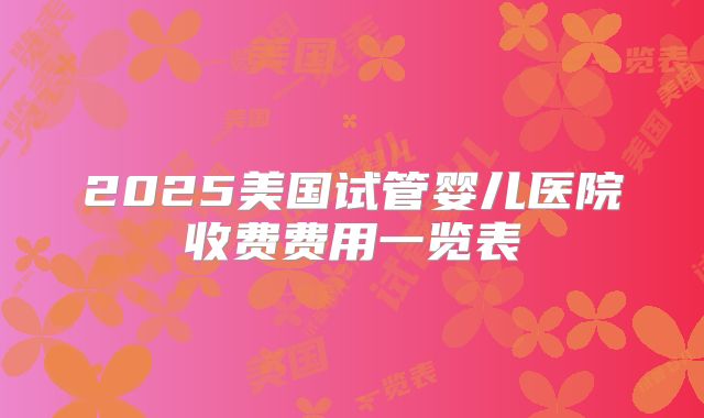 2025美国试管婴儿医院收费费用一览表