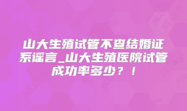 山大生殖试管不查结婚证系谣言_山大生殖医院试管成功率多少?!