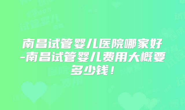 南昌试管婴儿医院哪家好-南昌试管婴儿费用大概要多少钱！
