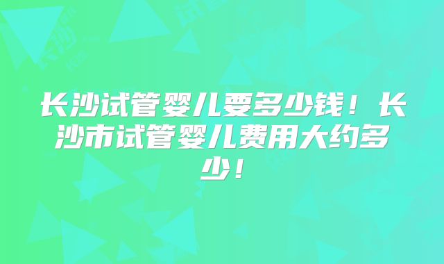长沙试管婴儿要多少钱!长沙市试管婴儿费用大约多少!