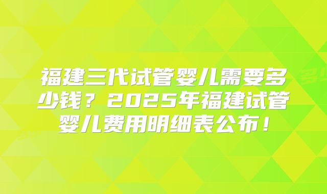 福建三代试管婴儿需要多少钱?2025年福建试管婴儿费用明细表公布!