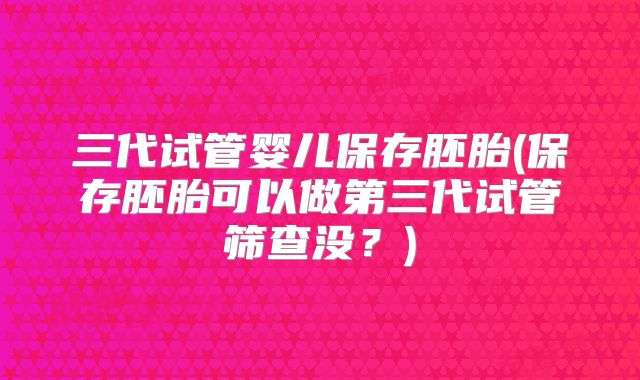 三代试管婴儿保存胚胎(保存胚胎可以做第三代试管筛查没？)