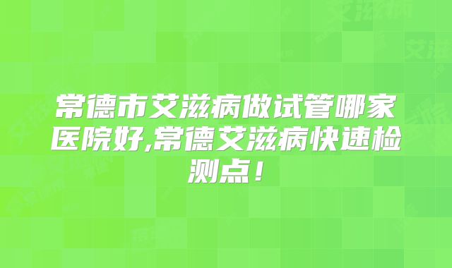 常德市艾滋病做试管哪家医院好,常德艾滋病快速检测点！
