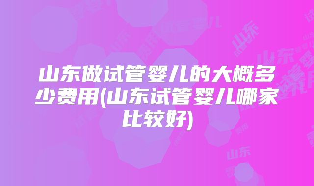 山东做试管婴儿的大概多少费用(山东试管婴儿哪家比较好)