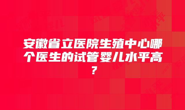 安徽省立医院生殖中心哪个医生的试管婴儿水平高?