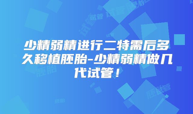 少精弱精进行二特需后多久移植胚胎-少精弱精做几代试管！