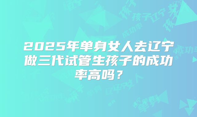 2025年单身女人去辽宁做三代试管生孩子的成功率高吗?