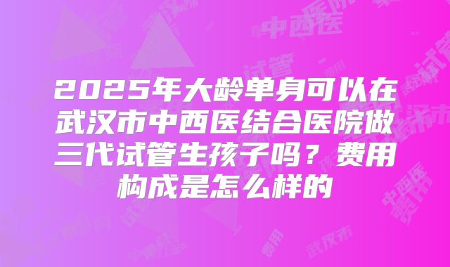 2025年大龄单身可以在武汉市中西医结合医院做三代试管生孩子吗？费用构成是怎么样的