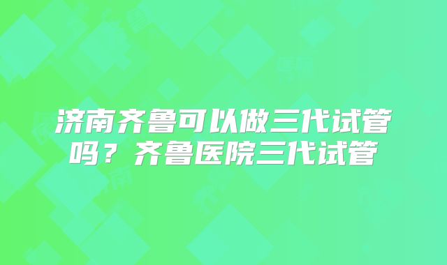 济南齐鲁可以做三代试管吗？齐鲁医院三代试管