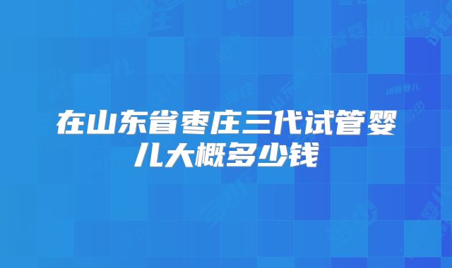 在山东省枣庄三代试管婴儿大概多少钱
