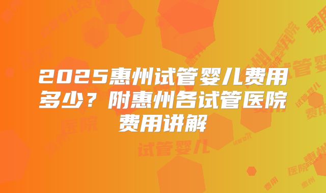 2025惠州试管婴儿费用多少？附惠州各试管医院费用讲解
