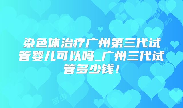 染色体治疗广州第三代试管婴儿可以吗_广州三代试管多少钱！
