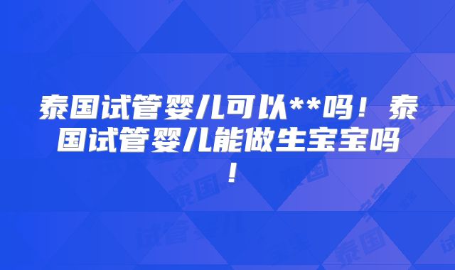 泰国试管婴儿可以**吗！泰国试管婴儿能做生宝宝吗！