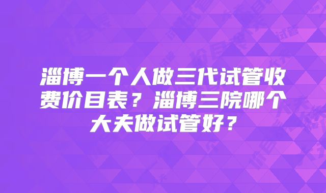 淄博一个人做三代试管收费价目表？淄博三院哪个大夫做试管好？