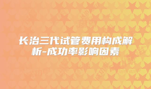 长治三代试管费用构成解析-成功率影响因素