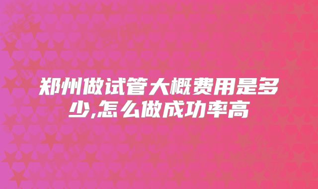 郑州做试管大概费用是多少,怎么做成功率高