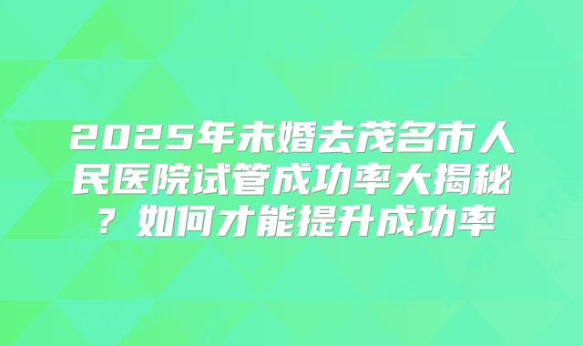 2025年未婚去茂名市人民医院试管成功率大揭秘?如何才能提升成功率