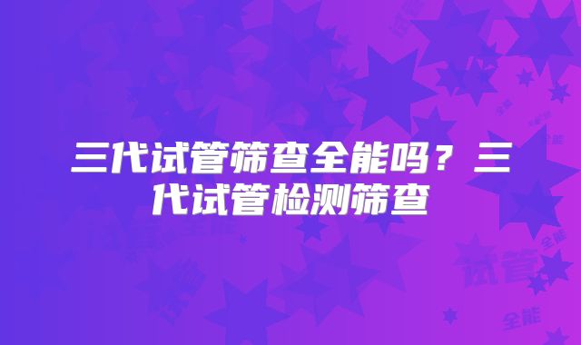 三代试管筛查全能吗?三代试管检测筛查