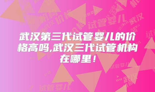 武汉第三代试管婴儿的价格高吗,武汉三代试管机构在哪里！