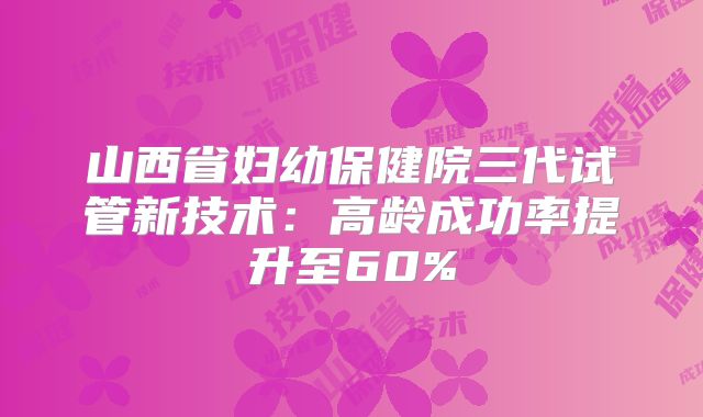 山西省妇幼保健院三代试管新技术：高龄成功率提升至60%
