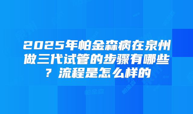 2025年帕金森病在泉州做三代试管的步骤有哪些？流程是怎么样的
