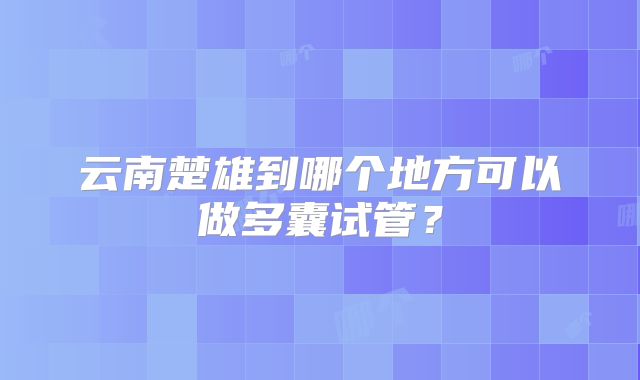 云南楚雄到哪个地方可以做多囊试管？