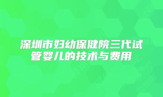 深圳市妇幼保健院三代试管婴儿的技术与费用