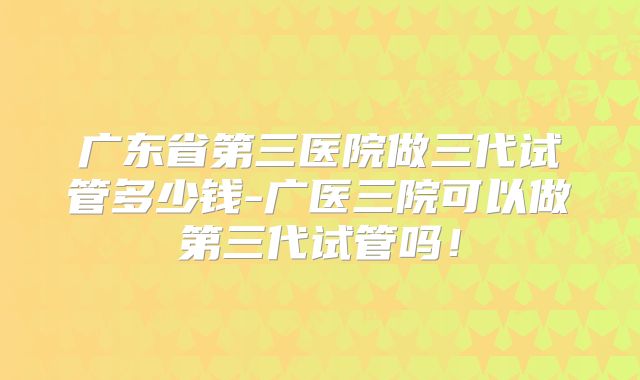 广东省第三医院做三代试管多少钱-广医三院可以做第三代试管吗！