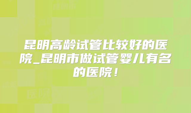 昆明高龄试管比较好的医院_昆明市做试管婴儿有名的医院!