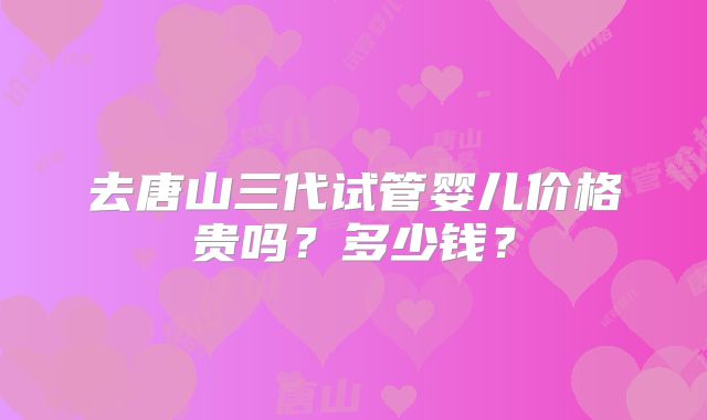 去唐山三代试管婴儿价格贵吗?多少钱?